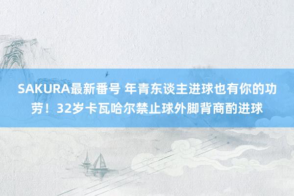 SAKURA最新番号 年青东谈主进球也有你的功劳！32岁卡瓦哈尔禁止球外脚背商酌进球