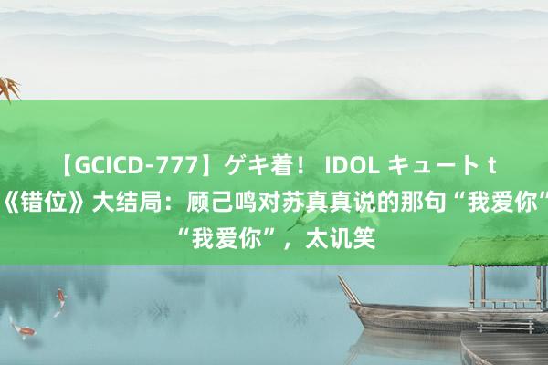 【GCICD-777】ゲキ着！ IDOL キュート the BEST 《错位》大结局：顾己鸣对苏真真说的那句“我爱你”，太讥笑