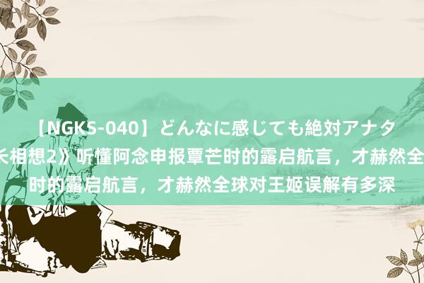 【NGKS-040】どんなに感じても絶対アナタ目線 春野さくら 《长相想2》听懂阿念申报覃芒时的露启航言，才赫然全球对王姬误解有多深