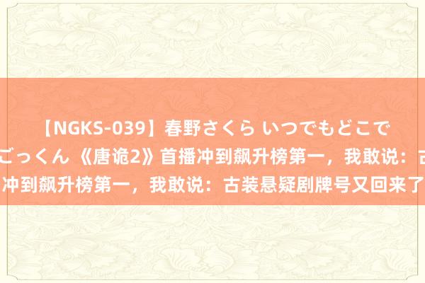 【NGKS-039】春野さくら いつでもどこでも24時間、初ぶっかけごっくん 《唐诡2》首播冲到飙升榜第一，我敢说：古装悬疑剧牌号又回来了