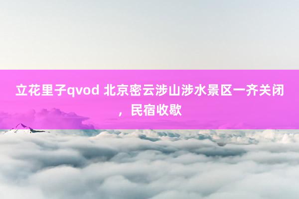 立花里子qvod 北京密云涉山涉水景区一齐关闭，民宿收歇