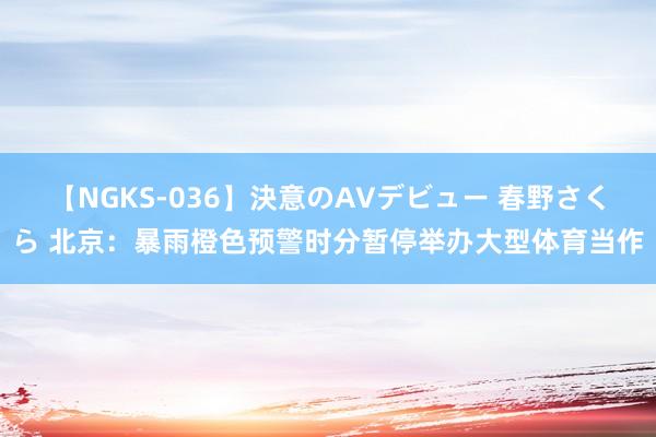 【NGKS-036】決意のAVデビュー 春野さくら 北京：暴雨橙色预警时分暂停举办大型体育当作