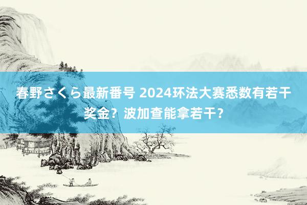 春野さくら最新番号 2024环法大赛悉数有若干奖金？波加查能拿若干？