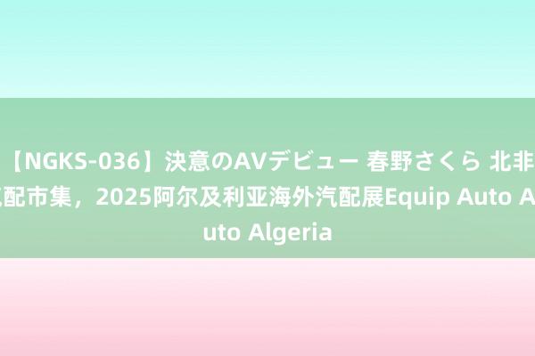 【NGKS-036】決意のAVデビュー 春野さくら 北非南欧汽配市集，2025阿尔及利亚海外汽配展Equip Auto Algeria