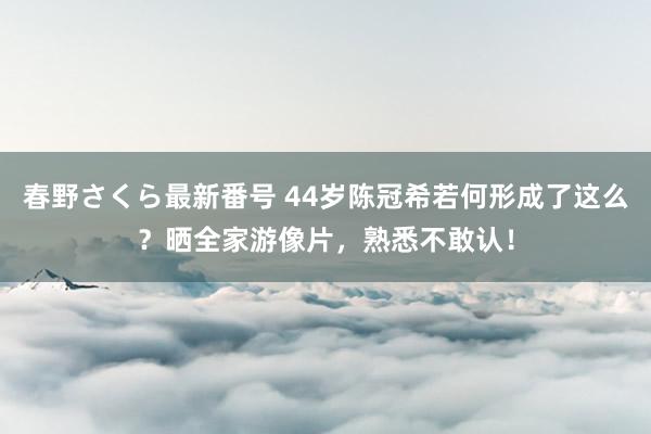 春野さくら最新番号 44岁陈冠希若何形成了这么？晒全家游像片，熟悉不敢认！