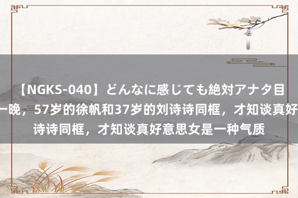 【NGKS-040】どんなに感じても絶対アナタ目線 春野さくら 这一晚，57岁的徐帆和37岁的刘诗诗同框，才知谈真好意思女是一种气质