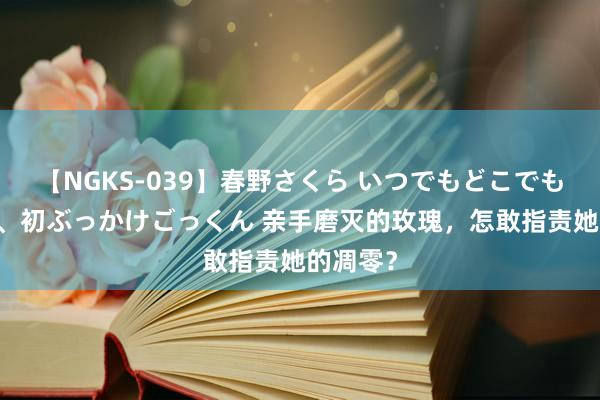 【NGKS-039】春野さくら いつでもどこでも24時間、初ぶっかけごっくん 亲手磨灭的玫瑰，怎敢指责她的凋零？