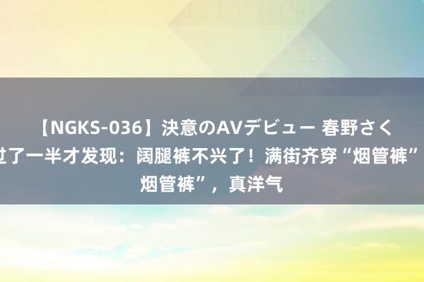 【NGKS-036】決意のAVデビュー 春野さくら 夏天过了一半才发现：阔腿裤不兴了！满街齐穿“烟管裤”，真洋气