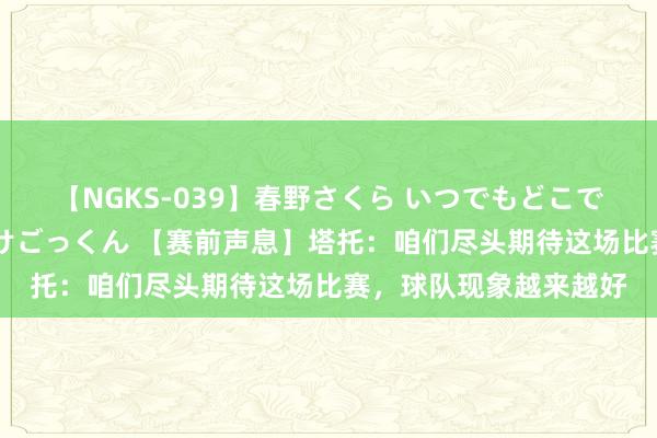 【NGKS-039】春野さくら いつでもどこでも24時間、初ぶっかけごっくん 【赛前声息】塔托：咱们尽头期待这场比赛，球队现象越来越好