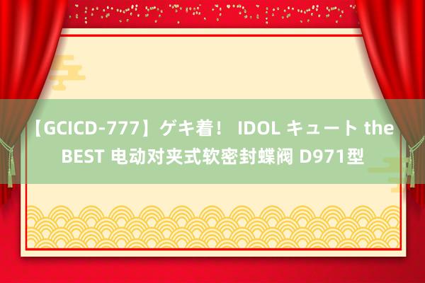 【GCICD-777】ゲキ着！ IDOL キュート the BEST 电动对夹式软密封蝶阀 D971型