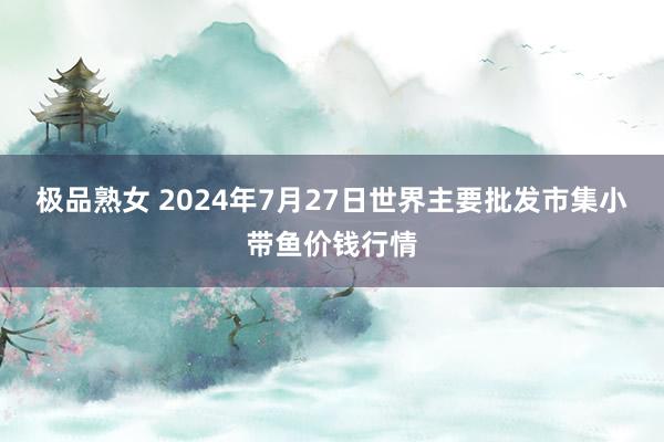 极品熟女 2024年7月27日世界主要批发市集小带鱼价钱行情