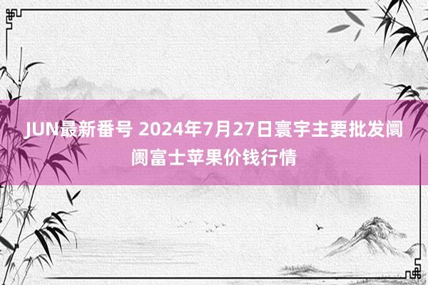 JUN最新番号 2024年7月27日寰宇主要批发阛阓富士苹果价钱行情