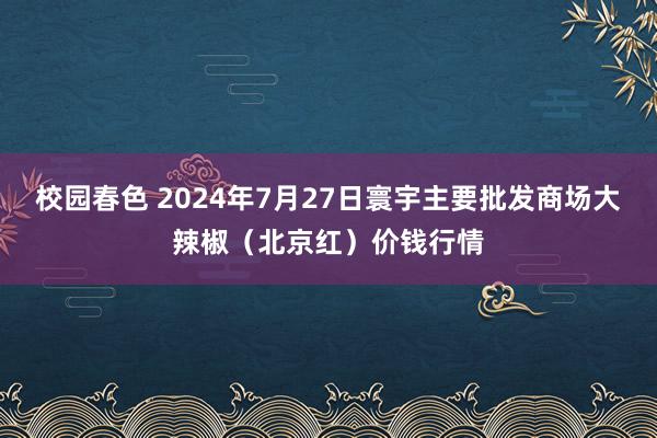 校园春色 2024年7月27日寰宇主要批发商场大辣椒（北京红）价钱行情