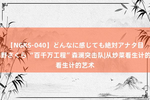 【NGKS-040】どんなに感じても絶対アナタ目線 春野さくら “百千万工程”森澜突击队|从炒菜看生计的艺术