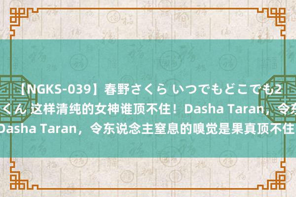 【NGKS-039】春野さくら いつでもどこでも24時間、初ぶっかけごっくん 这样清纯的女神谁顶不住！Dasha Taran，令东说念主窒息的嗅觉是果真顶不住了！