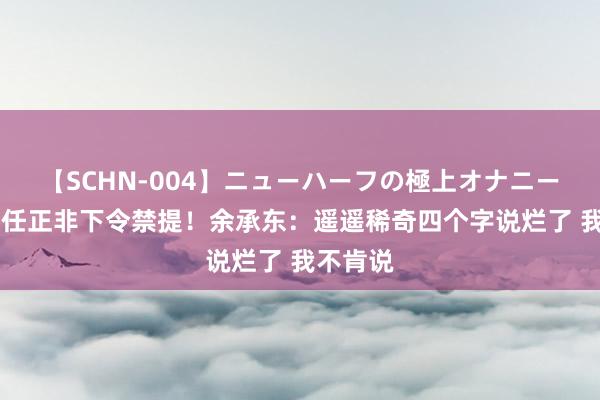 【SCHN-004】ニューハーフの極上オナニー 否定被任正非下令禁提！余承东：遥遥稀奇四个字说烂了 我不肯说