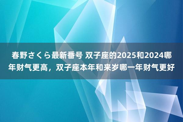 春野さくら最新番号 双子座的2025和2024哪年财气更高，双子座本年和来岁哪一年财气更好