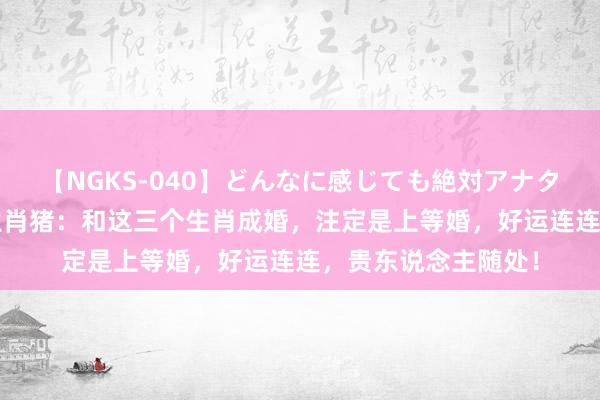 【NGKS-040】どんなに感じても絶対アナタ目線 春野さくら 生肖猪：和这三个生肖成婚，注定是上等婚，好运连连，贵东说念主随处！