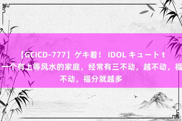 【GCICD-777】ゲキ着！ IDOL キュート the BEST 一个有上等风水的家庭，经常有三不动，越不动，福分就越多