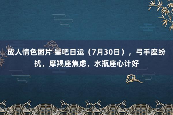 成人情色图片 星吧日运（7月30日），弓手座纷扰，摩羯座焦虑，水瓶座心计好