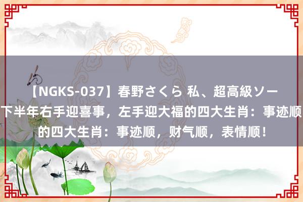 【NGKS-037】春野さくら 私、超高級ソープ嬢になります。 下半年右手迎喜事，左手迎大福的四大生肖：事迹顺，财气顺，表情顺！