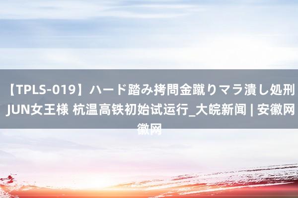 【TPLS-019】ハード踏み拷問金蹴りマラ潰し処刑 JUN女王様 杭温高铁初始试运行_大皖新闻 | 安徽网