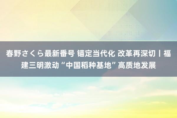 春野さくら最新番号 锚定当代化 改革再深切丨福建三明激动“中国稻种基地”高质地发展