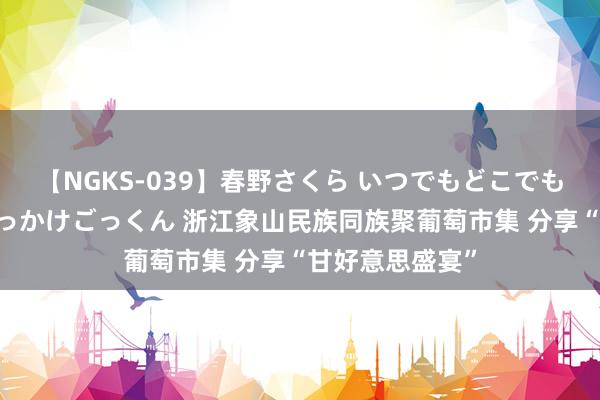 【NGKS-039】春野さくら いつでもどこでも24時間、初ぶっかけごっくん 浙江象山民族同族聚葡萄市集 分享“甘好意思盛宴”