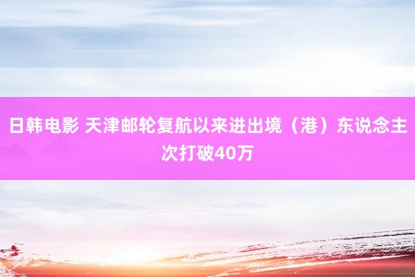 日韩电影 天津邮轮复航以来进出境（港）东说念主次打破40万