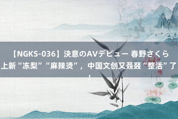 【NGKS-036】決意のAVデビュー 春野さくら 上新“冻梨”“麻辣烫”，中国文创又叒叕“整活”了！