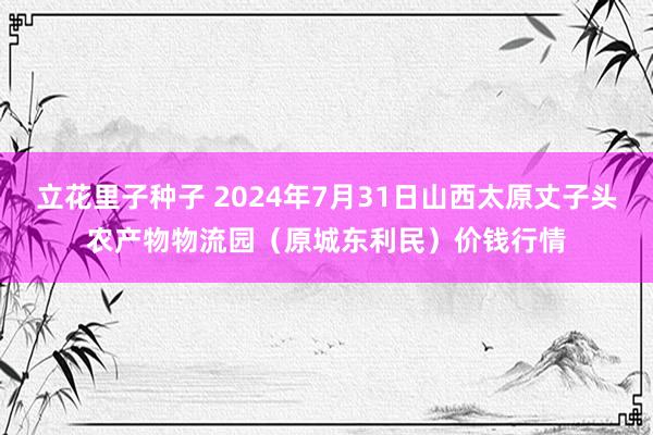 立花里子种子 2024年7月31日山西太原丈子头农产物物流园（原城东利民）价钱行情