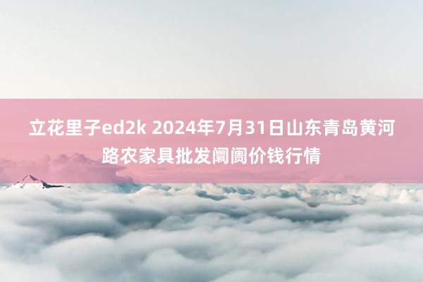 立花里子ed2k 2024年7月31日山东青岛黄河路农家具批发阛阓价钱行情