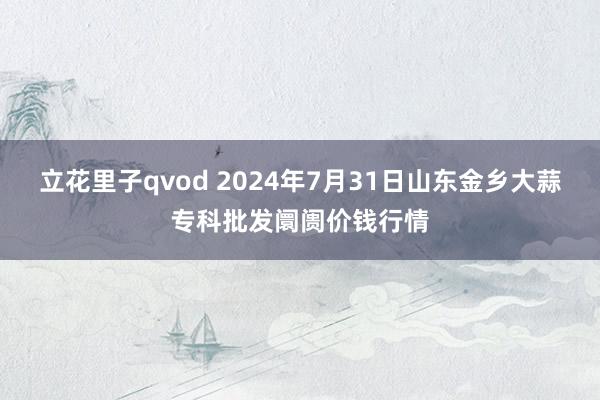 立花里子qvod 2024年7月31日山东金乡大蒜专科批发阛阓价钱行情