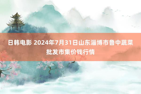 日韩电影 2024年7月31日山东淄博市鲁中蔬菜批发市集价钱行情