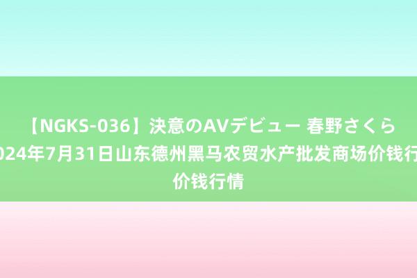 【NGKS-036】決意のAVデビュー 春野さくら 2024年7月31日山东德州黑马农贸水产批发商场价钱行情