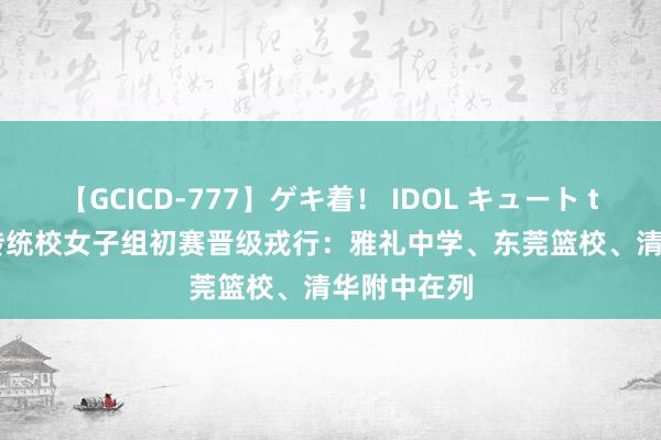 【GCICD-777】ゲキ着！ IDOL キュート the BEST 传统校女子组初赛晋级戎行：雅礼中学、东莞篮校、清华附中在列