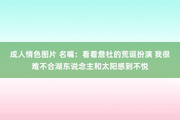 成人情色图片 名嘴：看着詹杜的荒诞扮演 我很难不合湖东说念主和太阳感到不悦