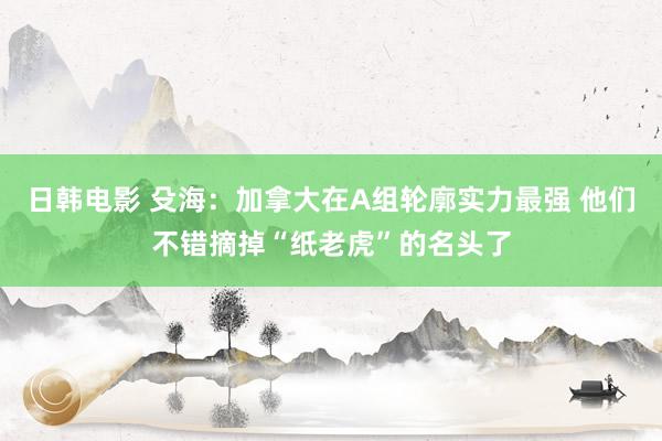 日韩电影 殳海：加拿大在A组轮廓实力最强 他们不错摘掉“纸老虎”的名头了