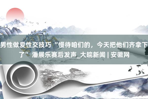 男性做爱性交技巧 “慢待咱们的，今天把他们齐拿下了” 潘展乐赛后发声_大皖新闻 | 安徽网