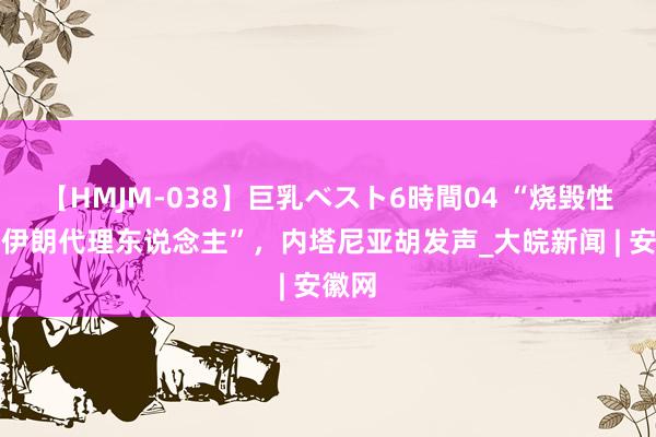 【HMJM-038】巨乳ベスト6時間04 “烧毁性打击伊朗代理东说念主”，内塔尼亚胡发声_大皖新闻 | 安徽网