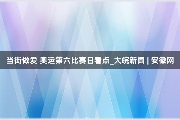 当街做爱 奥运第六比赛日看点_大皖新闻 | 安徽网