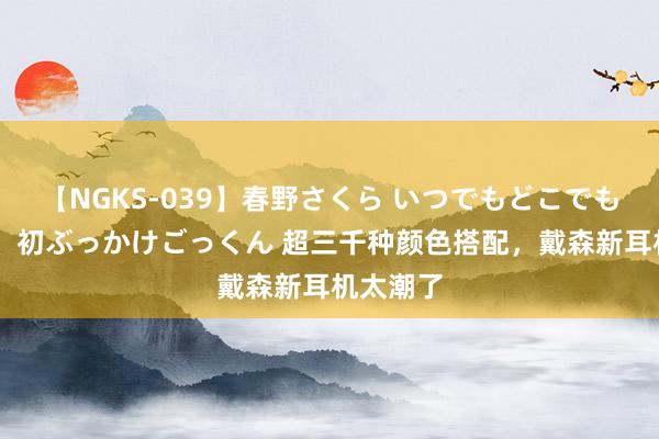 【NGKS-039】春野さくら いつでもどこでも24時間、初ぶっかけごっくん 超三千种颜色搭配，戴森新耳机太潮了