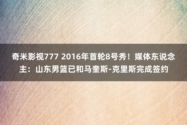 奇米影视777 2016年首轮8号秀！媒体东说念主：山东男篮已和马奎斯-克里斯完成签约