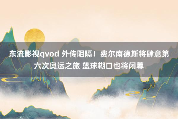 东流影视qvod 外传阻隔！费尔南德斯将肆意第六次奥运之旅 篮球糊口也将闭幕