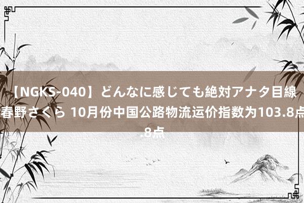 【NGKS-040】どんなに感じても絶対アナタ目線 春野さくら 10月份中国公路物流运价指数为103.8点