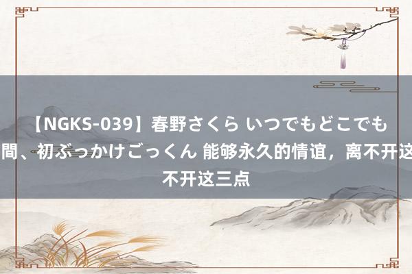 【NGKS-039】春野さくら いつでもどこでも24時間、初ぶっかけごっくん 能够永久的情谊，离不开这三点