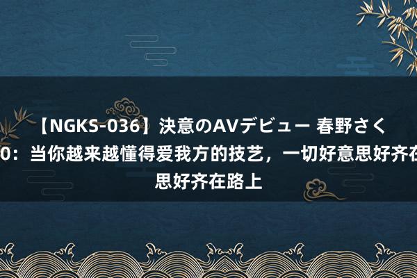 【NGKS-036】決意のAVデビュー 春野さくら 520：当你越来越懂得爱我方的技艺，一切好意思好齐在路上