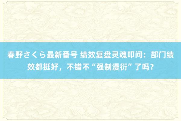 春野さくら最新番号 绩效复盘灵魂叩问：部门绩效都挺好，不错不“强制漫衍”了吗？