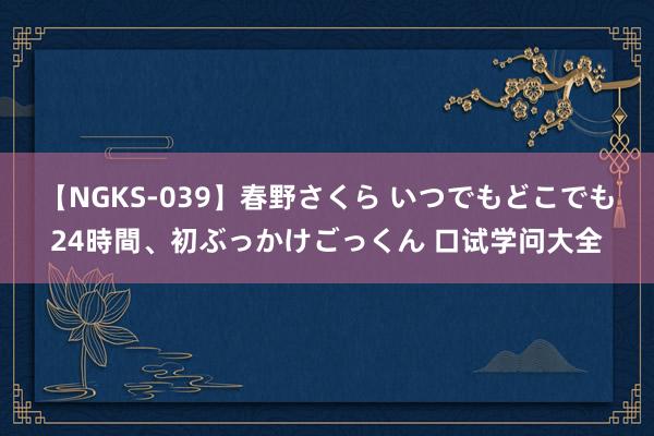 【NGKS-039】春野さくら いつでもどこでも24時間、初ぶっかけごっくん 口试学问大全