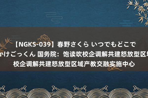 【NGKS-039】春野さくら いつでもどこでも24時間、初ぶっかけごっくん 国务院：饱读吹校企调解共建怒放型区域产教交融实施中心